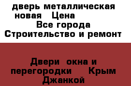 дверь металлическая новая › Цена ­ 11 000 - Все города Строительство и ремонт » Двери, окна и перегородки   . Крым,Джанкой